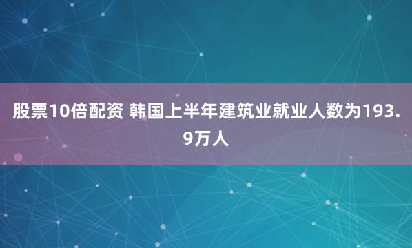 股票10倍配资 韩国上半年建筑业就业人数为193.9万人