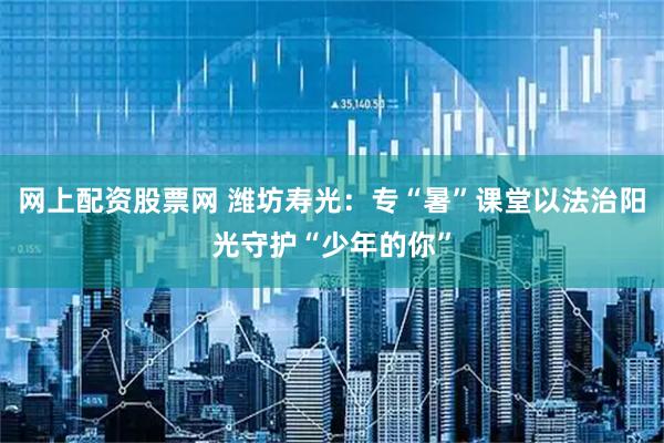 网上配资股票网 潍坊寿光：专“暑”课堂以法治阳光守护“少年的你”