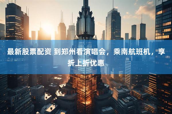 最新股票配资 到郑州看演唱会，乘南航班机，享折上折优惠