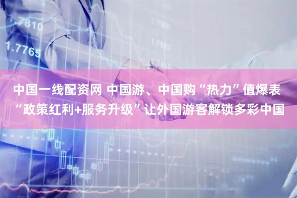 中国一线配资网 中国游、中国购“热力”值爆表 “政策红利+服务升级”让外国游客解锁多彩中国