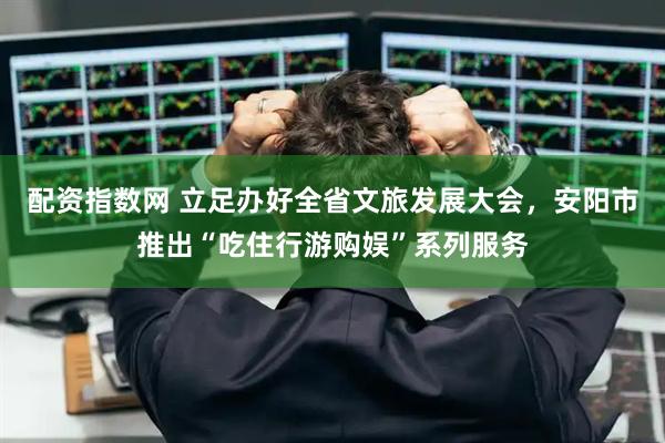 配资指数网 立足办好全省文旅发展大会，安阳市推出“吃住行游购娱”系列服务
