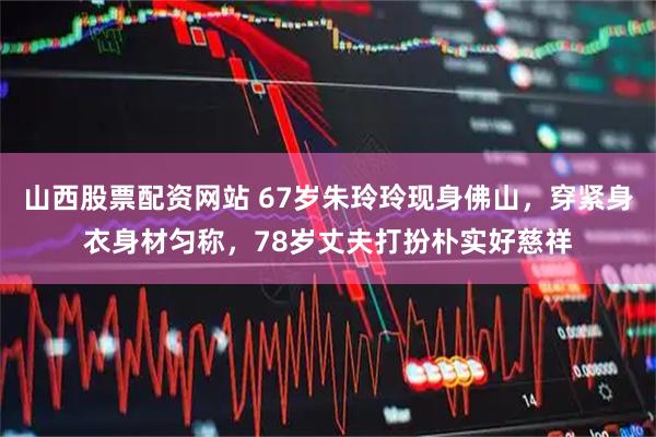 山西股票配资网站 67岁朱玲玲现身佛山，穿紧身衣身材匀称，78岁丈夫打扮朴实好慈祥