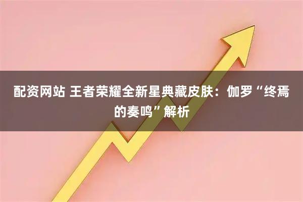 配资网站 王者荣耀全新星典藏皮肤：伽罗“终焉的奏鸣”解析