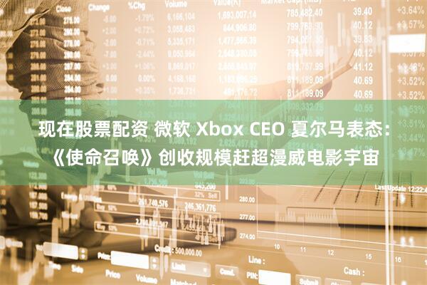 现在股票配资 微软 Xbox CEO 夏尔马表态：《使命召唤》创收规模赶超漫威电影宇宙